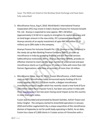 issue. The NCDs are listed on the Bombay Stock Exchange and have been
fully subscribed
5. Microfinance Focus, Aug 4, 2010: World Bank’s International Finance
Corporation (IFC) may invest in India’s Ananya Finance For Inclusive Growth
Pvt. Ltd. Ananya is expected to raise approx. INR 1.50 billion
(approximately $ 32.60 m) in equity to strengthen its capital adequacy and
on lend larger amount in the new entity. IFC’s proposed investment in
Ananya consists of an equity investment of upto INR 500 million ($ 10
million) up to 20% stake in the company.
Ananya Finance For Inclusive Growth Pvt. LTD. (Ananya or the Company) is
the newly set up Non Banking Finance Company (NBFC), to scale-up
microfinance in India by providing financial and non financial services
toMicrofinance Institutions (MFIs). Ananya (formerly FWWB), provides an
effective channel to reach out the large number of underserved and poor
microfinance clients as it works aross 17 states in India with more than 122
Partner Oganizations, who have an outreach of more than 14 million.
6. Microfinance Focus, June 02, 2010: Fusion Microfinance, a Delhi based
start-up NBFC-Microfinance today announced equity funding of Rs 4.5
crores (approx USD 952,276) from Incofin, a Belgian microfinance
investment company. Incofin which has recently raised a new fund of Euro
100 million called Rural Impulse Fund 2, has been very active in India with
three investments in last two years having social impact across the country
in more than eight states.
Fusion was founded and promoted by Devesh Sachdev, Ashish Tewari and
Ankur Singhal . The company started its Greenfield operations in January
2010 and further augmented it by a unique acquisition of the microfinance
division of Aajeevika (a not for profit body operating in Delhi). As on date,
Fusion has a base of 2,600 clients in 3 states across of 4 branches with a
63 | P a g e
 