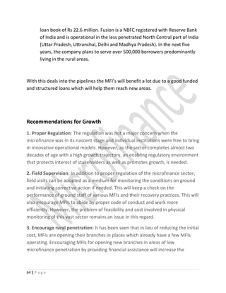 loan book of Rs 22.6 million. Fusion is a NBFC registered with Reserve Bank
of India and is operational in the less penetrated North Central part of India
(Uttar Pradesh, Uttranchal, Delhi and Madhya Pradesh). In the next five
years, the company plans to serve over 500,000 borrowers predominantly
living in the rural areas.
With this deals into the pipelines the MFI’s will benefit a lot due to a good funded
and structured loans which will help them reach new areas.
Recommendations for Growth
1. Proper Regulation: The regulation was not a major concern when the
microfinance was in its nascent stage and individual institutions were free to bring
in innovative operational models. However, as the sector completes almost two
decades of age with a high growth trajectory, an enabling regulatory environment
that protects interest of stakeholders as well as promotes growth, is needed.
2. Field Supervision: In addition to proper regulation of the microfinance sector,
field visits can be adopted as a medium for monitoring the conditions on ground
and initiating corrective action if needed. This will keep a check on the
performance of ground staff of various MFIs and their recovery practices. This will
also encourage MFIs to abide by proper code of conduct and work more
efficiently. However, the problem of feasibility and cost involved in physical
monitoring of this vast sector remains an issue in this regard.
3. Encourage rural penetration: It has been seen that in lieu of reducing the initial
cost, MFIs are opening their branches in places which already have a few MFIs
operating. Encouraging MFIs for opening new branches in areas of low
microfinance penetration by providing financial assistance will increase the
64 | P a g e
 