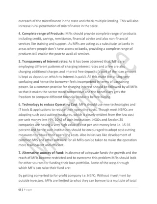 outreach of the microfinance in the state and check multiple lending. This will also
increase rural penetration of microfinance in the state.
4. Complete range of Products: MFIs should provide complete range of products
including credit, savings, remittance, financial advice and also non-financial
services like training and support. As MFIs are acting as a substitute to banks in
areas where people don’t have access to banks, providing a complete range of
products will enable the poor to avail all services.
5. Transparency of Interest rates: As it has been observed that, MFIs are
employing different patterns of charging interest rates and a few are also
charging additional charges and interest free deposits (a part of the loan amount
is kept as deposit on which no interest is paid). All this make the pricing very
confusing and hence the borrower feels incompetent in terms of bargaining
power. So a common practice for charging interest should be followed by all MFIs
so that it makes the sector more competitive and the beneficiary gets the
freedom to compare different financial products before buying.
6. Technology to reduce Operating Cost: MFIs should use new technologies and
IT tools & applications to reduce their operating costs. Though most NBFCs are
adopting such cost cutting measures, which is clearly evident from the low cost
per unit money lent (9%-10%) of such institutions. NGOs and Section 25
companies are having a very high value of cost per unit money lent i.e. 15-35
percent and hence such institutions should be encouraged to adopt cost-cutting
measures to reduce their operating costs. Also initiatives like development of
common MIS and other software for all MFIs can be taken to make the operation
more transparent and efficient.
7. Alternative sources of Fund: In absence of adequate funds the growth and the
reach of MFIs become restricted and to overcome this problem MFIs should look
for other sources for funding their loan portfolio. Some of the ways through
which MFIs can raise their fund are:
By getting converted to for-profit company i.e. NBFC: Without investment by
outside investors, MFIs are limited to what they can borrow to a multiple of total
65 | P a g e
 