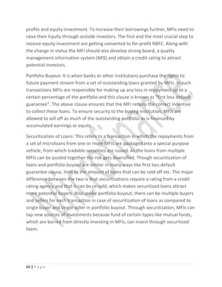 profits and equity investment. To increase their borrowings further, MFIs need to
raise their Equity through outside investors. The first and the most crucial step to
receive equity investment are getting converted to for-profit NBFC. Along with
the change in status the MFI should also develop strong board, a quality
management information system (MIS) and obtain a credit rating to attract
potential investors.
Portfolio Buyout: It is when banks or other institutions purchase the rights to
future payment stream from a set of outstanding loans granted by MFIs. In such
transactions MFIs are responsible for making up any loss in repayment up to a
certain percentage of the portfolio and this clause is known as “first loss default
guarantee”. The above clause ensures that the MFI retains the correct incentive
to collect these loans. To ensure security to the buying institution, MFIs are
allowed to sell off as much of the outstanding portfolio as is financed by
accumulated earnings or equity.
Securitization of Loans: This refers to a transaction in which the repayments from
a set of microloans from one or more MFIs are packaged into a special purpose
vehicle, from which tradable securities are issued. As the loans from multiple
MFIs can be pooled together the risk gets diversified. Though securitization of
loans and portfolio buyout are similar in many ways like first loss default
guarantee clause, limit to the amount of loans that can be sold off etc. The major
difference between the two is that securitizations require a rating from a credit
rating agency and that it can be re-sold, which makes securitized loans attract
more potential buyers. Also unlike portfolio buyout, there can be multiple buyers
and sellers for each transaction in case of securitization of loans as compared to
single buyer and single seller in portfolio buyout. Through securitization, MFIs can
tap new sources of investments because fund of certain types like mutual funds,
which are barred from directly investing in MFIs, can invest through securitized
loans.
66 | P a g e
 