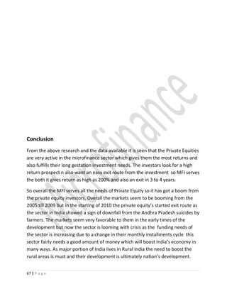 Conclusion
From the above research and the data available it is seen that the Private Equities
are very active in the microfinance sector which gives them the most returns and
also fulfills their long gestation investment needs. The investors look for a high
return prospect n also want an easy exit route from the investment so MFI serves
the both it gives return as high as 200% and also an exit in 3 to 4 years.
So overall the MFI serves all the needs of Private Equity so it has got a boom from
the private equity investors, Overall the markets seem to be booming from the
2005 till 2009 but in the starting of 2010 the private equity’s started exit route as
the sector in India showed a sign of downfall from the Andhra Pradesh suicides by
farmers. The markets seem very favorable to them in the early times of the
development but now the sector is looming with crisis as the funding needs of
the sector is increasing due to a change in their monthly installments cycle this
sector fairly needs a good amount of money which will boost India’s economy in
many ways. As major portion of India lives in Rural India the need to boost the
rural areas is must and their development is ultimately nation’s development.
67 | P a g e
 