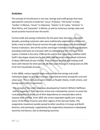 Evolution
The concept of microfinance is not new. Savings and credit groups that have
operated for centuries include the "susus" of Ghana, "chit funds" in India,
"tandas" in Mexico, "arisan" in Indonesia, "cheetu" in Sri Lanka, "tontines" in
West Africa, and "pasanaku" in Bolivia, as well as numerous savings clubs and
burial societies found all over the world.
Formal credit and savings institutions for the poor have also been around for
decades, providing customers who were traditionally neglected by commercial
banks a way to obtain financial services through cooperatives and development
finance institutions. One of the earlier and longer-lived micro credit organizations
providing small loans to rural poor with no collateral was the Irish Loan Fund
system, initiated in the early 1700s by the author and nationalist Jonathan Swift.
Swift's idea began slowly but by the 1840s had become a widespread institution
of about 300 funds all over Ireland. Their principal purpose was making small
loans with interest for short periods. At their peak they were making loans to 20%
of all Irish households annually.
In the 1800s, various types of larger and more formal savings and credit
institutions began to emerge in Europe, organized primarily among the rural and
urban poor. These institutions were known as People's Banks, Credit Unions, and
Savings and Credit Co-operatives.
The concept of the credit union was developed by Friedrich Wilhelm Raiffeisen
and his supporters. Their altruistic action was motivated by concern to assist the
rural population to break out of their dependence on moneylenders and to
improve their welfare. From 1870, the unions expanded rapidly over a large
sector of the Rhine Province and other regions of the German States. The
cooperative movement quickly spread to other countries in Europe and North
America, and eventually, supported by the cooperative movement in developed
countries and donors, also to developing countries.
7 | P a g e
 