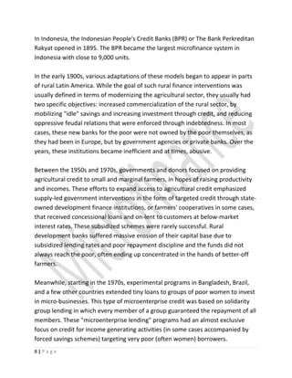 In Indonesia, the Indonesian People's Credit Banks (BPR) or The Bank Perkreditan
Rakyat opened in 1895. The BPR became the largest microfinance system in
Indonesia with close to 9,000 units.
In the early 1900s, various adaptations of these models began to appear in parts
of rural Latin America. While the goal of such rural finance interventions was
usually defined in terms of modernizing the agricultural sector, they usually had
two specific objectives: increased commercialization of the rural sector, by
mobilizing "idle" savings and increasing investment through credit, and reducing
oppressive feudal relations that were enforced through indebtedness. In most
cases, these new banks for the poor were not owned by the poor themselves, as
they had been in Europe, but by government agencies or private banks. Over the
years, these institutions became inefficient and at times, abusive.
Between the 1950s and 1970s, governments and donors focused on providing
agricultural credit to small and marginal farmers, in hopes of raising productivity
and incomes. These efforts to expand access to agricultural credit emphasized
supply-led government interventions in the form of targeted credit through state-
owned development finance institutions, or farmers' cooperatives in some cases,
that received concessional loans and on-lent to customers at below-market
interest rates. These subsidized schemes were rarely successful. Rural
development banks suffered massive erosion of their capital base due to
subsidized lending rates and poor repayment discipline and the funds did not
always reach the poor, often ending up concentrated in the hands of better-off
farmers.
Meanwhile, starting in the 1970s, experimental programs in Bangladesh, Brazil,
and a few other countries extended tiny loans to groups of poor women to invest
in micro-businesses. This type of microenterprise credit was based on solidarity
group lending in which every member of a group guaranteed the repayment of all
members. These "microenterprise lending" programs had an almost exclusive
focus on credit for income generating activities (in some cases accompanied by
forced savings schemes) targeting very poor (often women) borrowers.
8 | P a g e
 