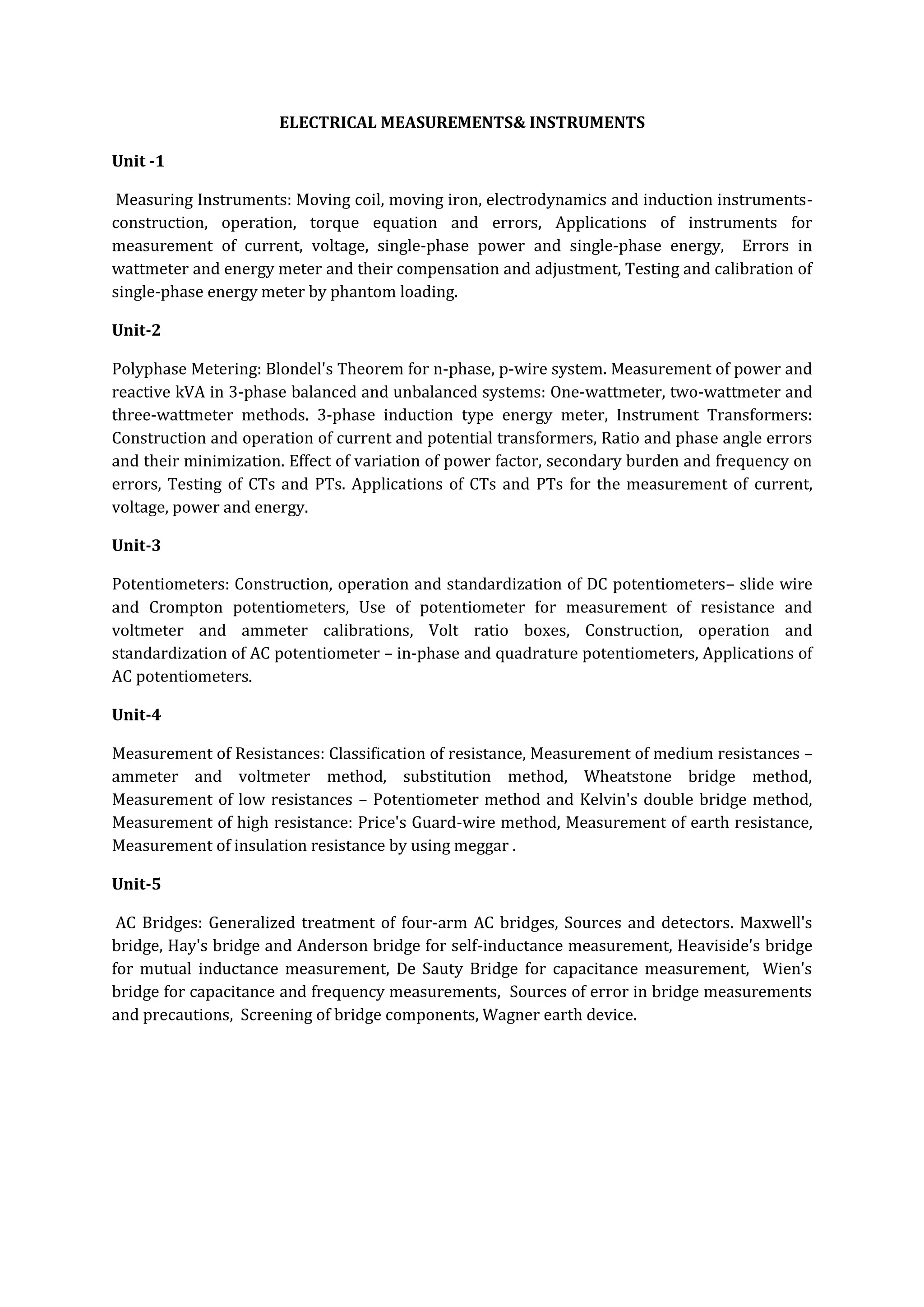 ELECTRICAL MEASUREMENTS& INSTRUMENTS

Unit -1

 Measuring Instruments: Moving coil, moving iron, electrodynamics and induction instruments-
construction, operation, torque equation and errors, Applications of instruments for
measurement of current, voltage, single-phase power and single-phase energy, Errors in
wattmeter and energy meter and their compensation and adjustment, Testing and calibration of
single-phase energy meter by phantom loading.

Unit-2

Polyphase Metering: Blondel's Theorem for n-phase, p-wire system. Measurement of power and
reactive kVA in 3-phase balanced and unbalanced systems: One-wattmeter, two-wattmeter and
three-wattmeter methods. 3-phase induction type energy meter, Instrument Transformers:
Construction and operation of current and potential transformers, Ratio and phase angle errors
and their minimization. Effect of variation of power factor, secondary burden and frequency on
errors, Testing of CTs and PTs. Applications of CTs and PTs for the measurement of current,
voltage, power and energy.

Unit-3

Potentiometers: Construction, operation and standardization of DC potentiometers– slide wire
and Crompton potentiometers, Use of potentiometer for measurement of resistance and
voltmeter and ammeter calibrations, Volt ratio boxes, Construction, operation and
standardization of AC potentiometer – in-phase and quadrature potentiometers, Applications of
AC potentiometers.

Unit-4

Measurement of Resistances: Classification of resistance, Measurement of medium resistances –
ammeter and voltmeter method, substitution method, Wheatstone bridge method,
Measurement of low resistances – Potentiometer method and Kelvin's double bridge method,
Measurement of high resistance: Price's Guard-wire method, Measurement of earth resistance,
Measurement of insulation resistance by using meggar .

Unit-5

 AC Bridges: Generalized treatment of four-arm AC bridges, Sources and detectors. Maxwell's
bridge, Hay's bridge and Anderson bridge for self-inductance measurement, Heaviside's bridge
for mutual inductance measurement, De Sauty Bridge for capacitance measurement, Wien's
bridge for capacitance and frequency measurements, Sources of error in bridge measurements
and precautions, Screening of bridge components, Wagner earth device.
 