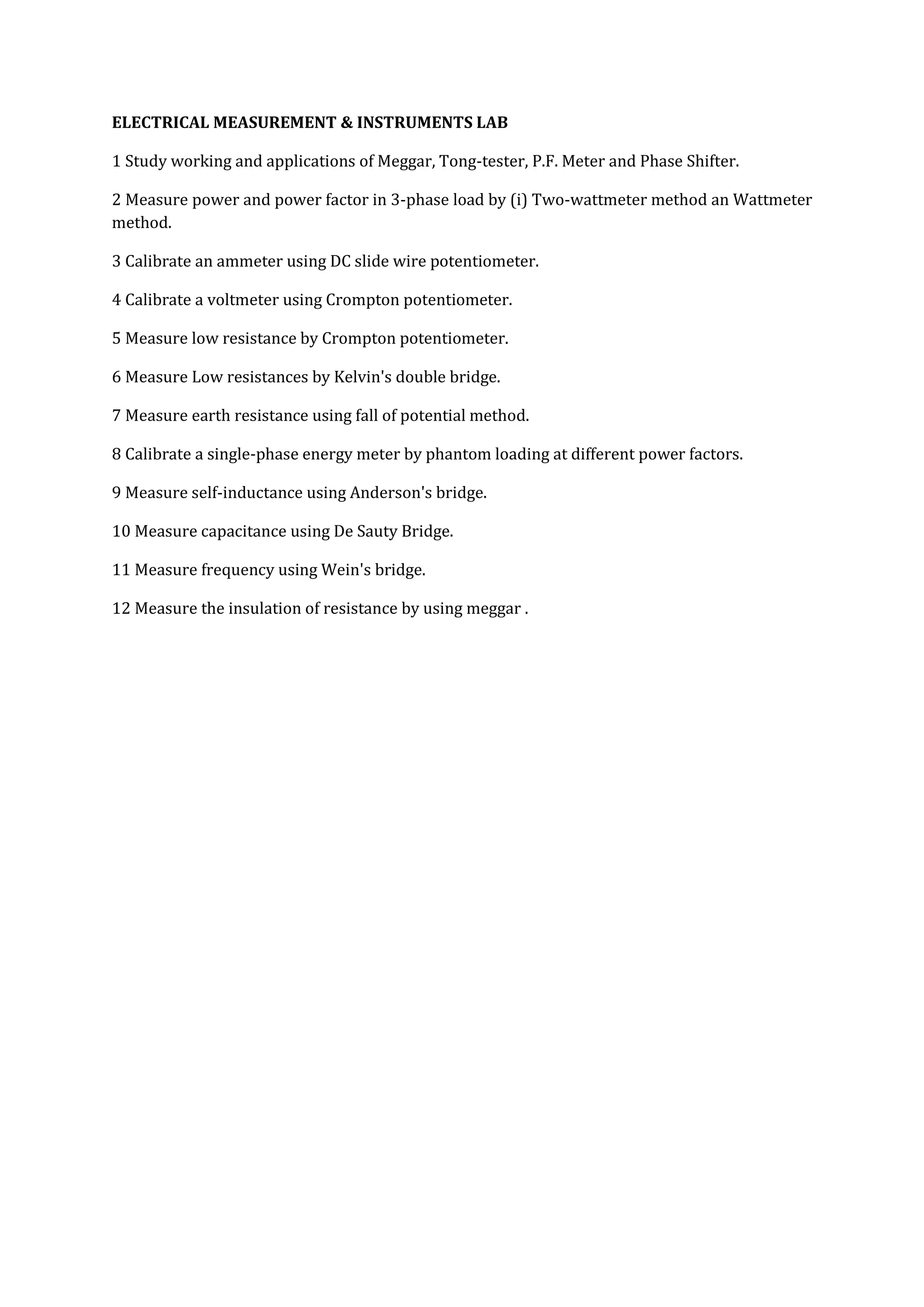 ELECTRICAL MEASUREMENT & INSTRUMENTS LAB

1 Study working and applications of Meggar, Tong-tester, P.F. Meter and Phase Shifter.

2 Measure power and power factor in 3-phase load by (i) Two-wattmeter method an Wattmeter
method.

3 Calibrate an ammeter using DC slide wire potentiometer.

4 Calibrate a voltmeter using Crompton potentiometer.

5 Measure low resistance by Crompton potentiometer.

6 Measure Low resistances by Kelvin's double bridge.

7 Measure earth resistance using fall of potential method.

8 Calibrate a single-phase energy meter by phantom loading at different power factors.

9 Measure self-inductance using Anderson's bridge.

10 Measure capacitance using De Sauty Bridge.

11 Measure frequency using Wein's bridge.

12 Measure the insulation of resistance by using meggar .
 