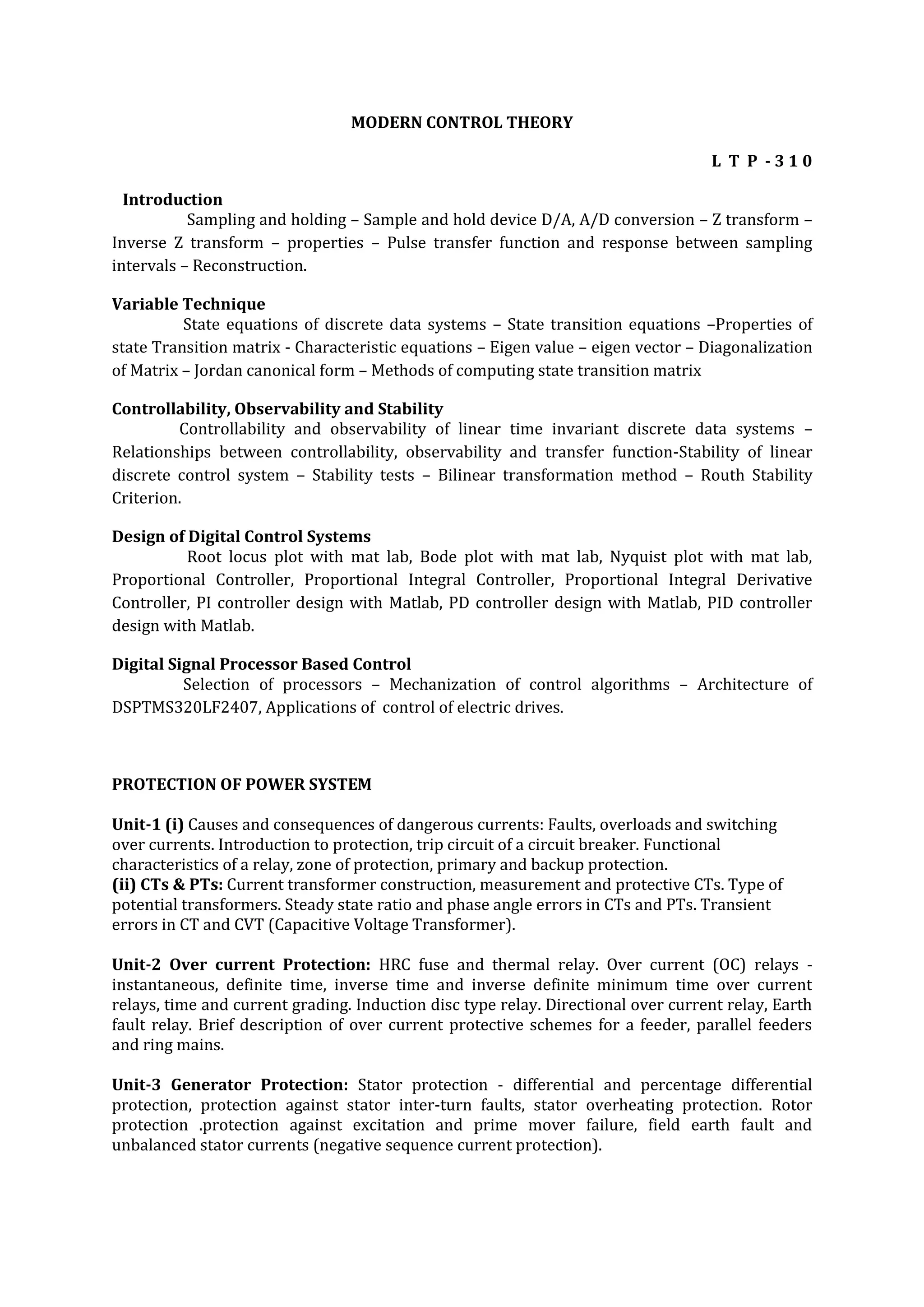 MODERN CONTROL THEORY

                                                                                   L T P -310

  Introduction
           Sampling and holding – Sample and hold device D/A, A/D conversion – Z transform –
Inverse Z transform – properties – Pulse transfer function and response between sampling
intervals – Reconstruction.

Variable Technique
          State equations of discrete data systems – State transition equations –Properties of
state Transition matrix - Characteristic equations – Eigen value – eigen vector – Diagonalization
of Matrix – Jordan canonical form – Methods of computing state transition matrix

Controllability, Observability and Stability
         Controllability and observability of linear time invariant discrete data systems –
Relationships between controllability, observability and transfer function-Stability of linear
discrete control system – Stability tests – Bilinear transformation method – Routh Stability
Criterion.

Design of Digital Control Systems
          Root locus plot with mat lab, Bode plot with mat lab, Nyquist plot with mat lab,
Proportional Controller, Proportional Integral Controller, Proportional Integral Derivative
Controller, PI controller design with Matlab, PD controller design with Matlab, PID controller
design with Matlab.

Digital Signal Processor Based Control
          Selection of processors – Mechanization of control algorithms – Architecture of
DSPTMS320LF2407, Applications of control of electric drives.



PROTECTION OF POWER SYSTEM

Unit-1 (i) Causes and consequences of dangerous currents: Faults, overloads and switching
over currents. Introduction to protection, trip circuit of a circuit breaker. Functional
characteristics of a relay, zone of protection, primary and backup protection.
(ii) CTs & PTs: Current transformer construction, measurement and protective CTs. Type of
potential transformers. Steady state ratio and phase angle errors in CTs and PTs. Transient
errors in CT and CVT (Capacitive Voltage Transformer).

Unit-2 Over current Protection: HRC fuse and thermal relay. Over current (OC) relays -
instantaneous, definite time, inverse time and inverse definite minimum time over current
relays, time and current grading. Induction disc type relay. Directional over current relay, Earth
fault relay. Brief description of over current protective schemes for a feeder, parallel feeders
and ring mains.

Unit-3 Generator Protection: Stator protection - differential and percentage differential
protection, protection against stator inter-turn faults, stator overheating protection. Rotor
protection .protection against excitation and prime mover failure, field earth fault and
unbalanced stator currents (negative sequence current protection).
 