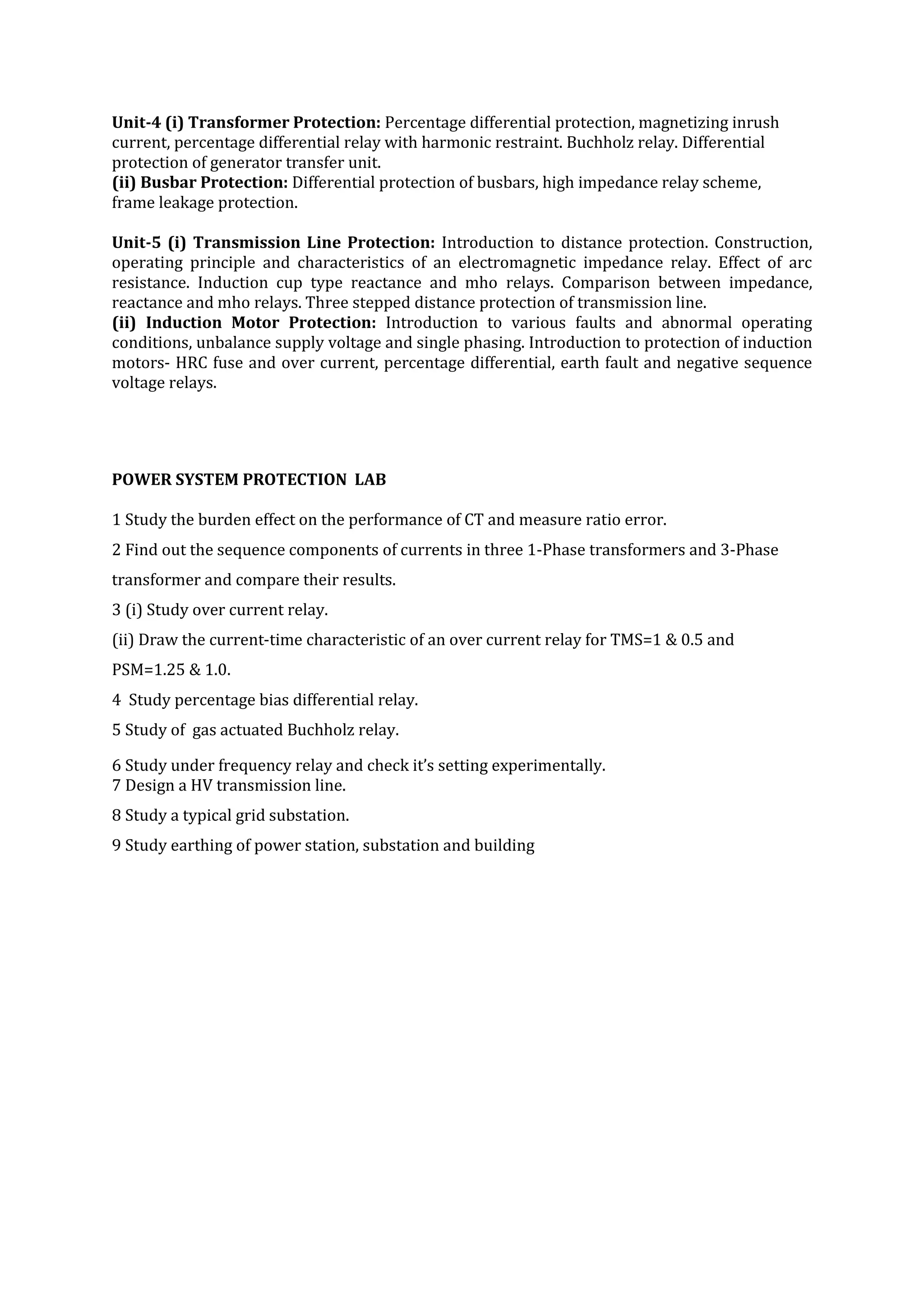 Unit-4 (i) Transformer Protection: Percentage differential protection, magnetizing inrush
current, percentage differential relay with harmonic restraint. Buchholz relay. Differential
protection of generator transfer unit.
(ii) Busbar Protection: Differential protection of busbars, high impedance relay scheme,
frame leakage protection.

Unit-5 (i) Transmission Line Protection: Introduction to distance protection. Construction,
operating principle and characteristics of an electromagnetic impedance relay. Effect of arc
resistance. Induction cup type reactance and mho relays. Comparison between impedance,
reactance and mho relays. Three stepped distance protection of transmission line.
(ii) Induction Motor Protection: Introduction to various faults and abnormal operating
conditions, unbalance supply voltage and single phasing. Introduction to protection of induction
motors- HRC fuse and over current, percentage differential, earth fault and negative sequence
voltage relays.




POWER SYSTEM PROTECTION LAB

1 Study the burden effect on the performance of CT and measure ratio error.
2 Find out the sequence components of currents in three 1-Phase transformers and 3-Phase
transformer and compare their results.
3 (i) Study over current relay.
(ii) Draw the current-time characteristic of an over current relay for TMS=1 & 0.5 and
PSM=1.25 & 1.0.
4 Study percentage bias differential relay.
5 Study of gas actuated Buchholz relay.

6 Study under frequency relay and check it’s setting experimentally.
7 Design a HV transmission line.
8 Study a typical grid substation.
9 Study earthing of power station, substation and building
 