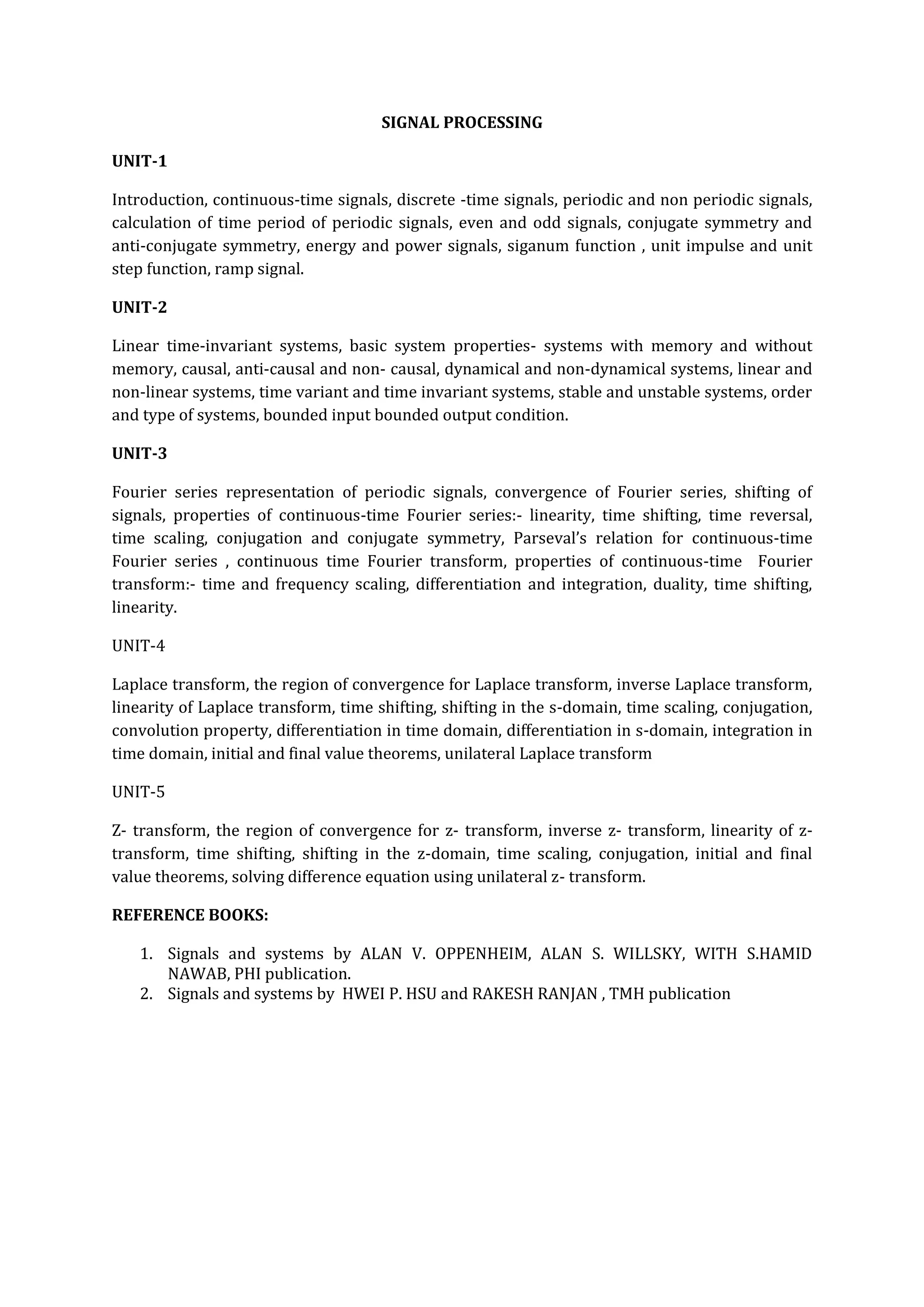 SIGNAL PROCESSING

UNIT-1

Introduction, continuous-time signals, discrete -time signals, periodic and non periodic signals,
calculation of time period of periodic signals, even and odd signals, conjugate symmetry and
anti-conjugate symmetry, energy and power signals, siganum function , unit impulse and unit
step function, ramp signal.

UNIT-2

Linear time-invariant systems, basic system properties- systems with memory and without
memory, causal, anti-causal and non- causal, dynamical and non-dynamical systems, linear and
non-linear systems, time variant and time invariant systems, stable and unstable systems, order
and type of systems, bounded input bounded output condition.

UNIT-3

Fourier series representation of periodic signals, convergence of Fourier series, shifting of
signals, properties of continuous-time Fourier series:- linearity, time shifting, time reversal,
time scaling, conjugation and conjugate symmetry, Parseval’s relation for continuous-time
Fourier series , continuous time Fourier transform, properties of continuous-time Fourier
transform:- time and frequency scaling, differentiation and integration, duality, time shifting,
linearity.

UNIT-4

Laplace transform, the region of convergence for Laplace transform, inverse Laplace transform,
linearity of Laplace transform, time shifting, shifting in the s-domain, time scaling, conjugation,
convolution property, differentiation in time domain, differentiation in s-domain, integration in
time domain, initial and final value theorems, unilateral Laplace transform

UNIT-5

Z- transform, the region of convergence for z- transform, inverse z- transform, linearity of z-
transform, time shifting, shifting in the z-domain, time scaling, conjugation, initial and final
value theorems, solving difference equation using unilateral z- transform.

REFERENCE BOOKS:

   1. Signals and systems by ALAN V. OPPENHEIM, ALAN S. WILLSKY, WITH S.HAMID
      NAWAB, PHI publication.
   2. Signals and systems by HWEI P. HSU and RAKESH RANJAN , TMH publication
 