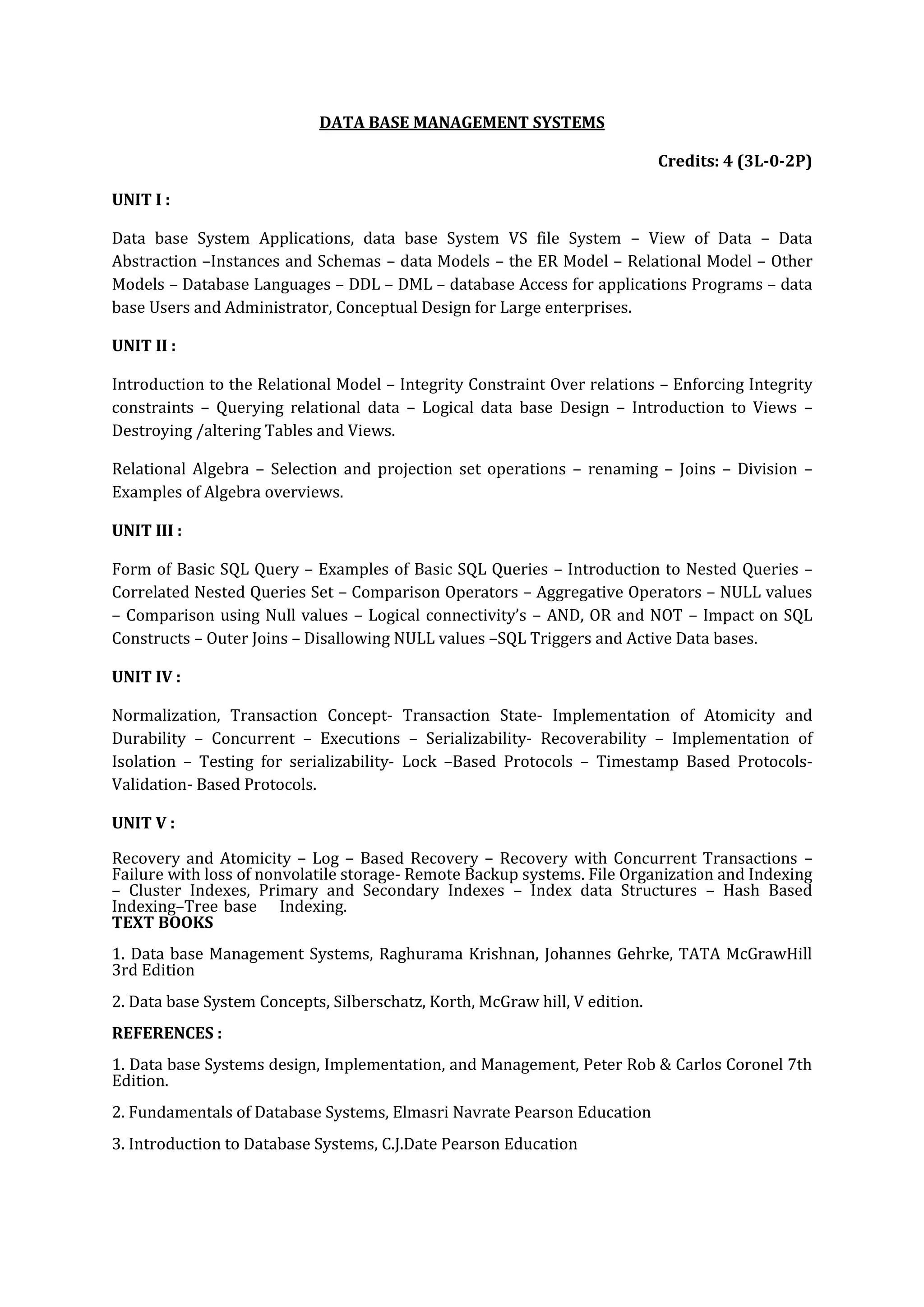 DATA BASE MANAGEMENT SYSTEMS

                                                                             Credits: 4 (3L-0-2P)

UNIT I :

Data base System Applications, data base System VS file System – View of Data – Data
Abstraction –Instances and Schemas – data Models – the ER Model – Relational Model – Other
Models – Database Languages – DDL – DML – database Access for applications Programs – data
base Users and Administrator, Conceptual Design for Large enterprises.

UNIT II :

Introduction to the Relational Model – Integrity Constraint Over relations – Enforcing Integrity
constraints – Querying relational data – Logical data base Design – Introduction to Views –
Destroying /altering Tables and Views.

Relational Algebra – Selection and projection set operations – renaming – Joins – Division –
Examples of Algebra overviews.

UNIT III :

Form of Basic SQL Query – Examples of Basic SQL Queries – Introduction to Nested Queries –
Correlated Nested Queries Set – Comparison Operators – Aggregative Operators – NULL values
– Comparison using Null values – Logical connectivity’s – AND, OR and NOT – Impact on SQL
Constructs – Outer Joins – Disallowing NULL values –SQL Triggers and Active Data bases.

UNIT IV :

Normalization, Transaction Concept- Transaction State- Implementation of Atomicity and
Durability – Concurrent – Executions – Serializability- Recoverability – Implementation of
Isolation – Testing for serializability- Lock –Based Protocols – Timestamp Based Protocols-
Validation- Based Protocols.

UNIT V :

Recovery and Atomicity – Log – Based Recovery – Recovery with Concurrent Transactions –
Failure with loss of nonvolatile storage- Remote Backup systems. File Organization and Indexing
– Cluster Indexes, Primary and Secondary Indexes – Index data Structures – Hash Based
Indexing–Tree base Indexing.
TEXT BOOKS
1. Data base Management Systems, Raghurama Krishnan, Johannes Gehrke, TATA McGrawHill
3rd Edition
2. Data base System Concepts, Silberschatz, Korth, McGraw hill, V edition.
REFERENCES :
1. Data base Systems design, Implementation, and Management, Peter Rob & Carlos Coronel 7th
Edition.
2. Fundamentals of Database Systems, Elmasri Navrate Pearson Education
3. Introduction to Database Systems, C.J.Date Pearson Education
 