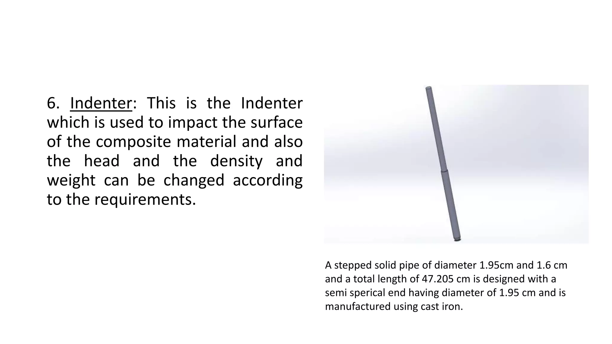 6. Indenter: This is the Indenter
which is used to impact the surface
of the composite material and also
the head and the density and
weight can be changed according
to the requirements.
A stepped solid pipe of diameter 1.95cm and 1.6 cm
and a total length of 47.205 cm is designed with a
semi sperical end having diameter of 1.95 cm and is
manufactured using cast iron.
 
