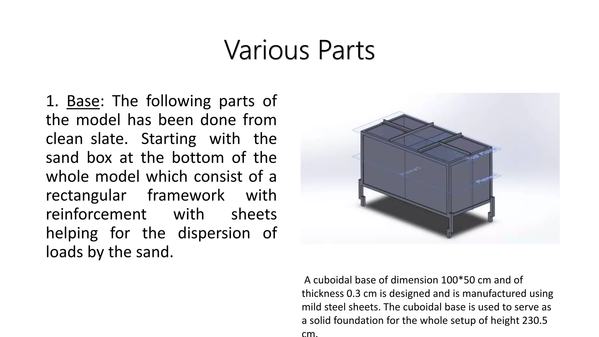 Various Parts
1. Base: The following parts of
the model has been done from
clean slate. Starting with the
sand box at the bottom of the
whole model which consist of a
rectangular framework with
reinforcement with sheets
helping for the dispersion of
loads by the sand.
A cuboidal base of dimension 100*50 cm and of
thickness 0.3 cm is designed and is manufactured using
mild steel sheets. The cuboidal base is used to serve as
a solid foundation for the whole setup of height 230.5
 