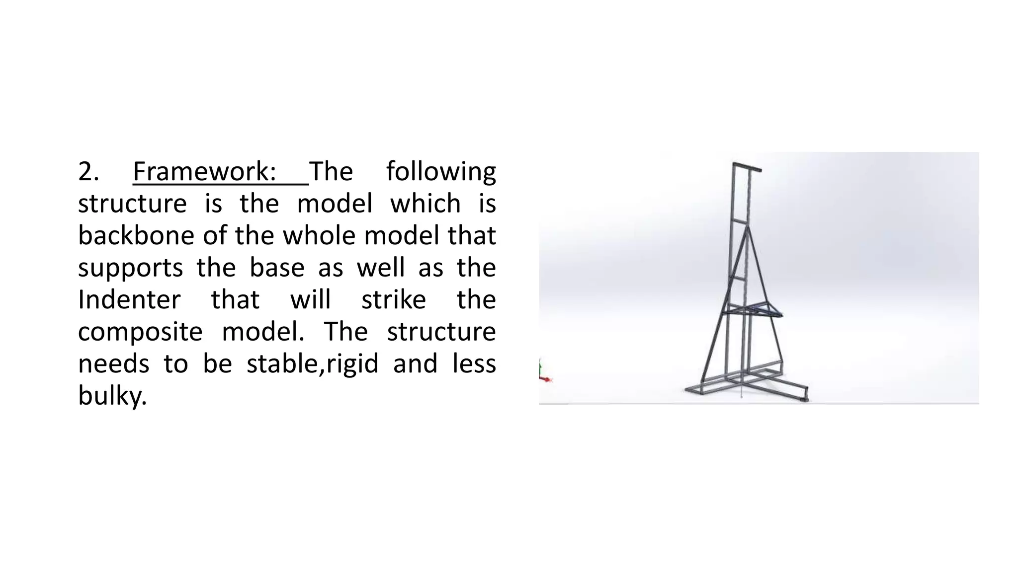 2. Framework: The following
structure is the model which is
backbone of the whole model that
supports the base as well as the
Indenter that will strike the
composite model. The structure
needs to be stable,rigid and less
bulky.
 