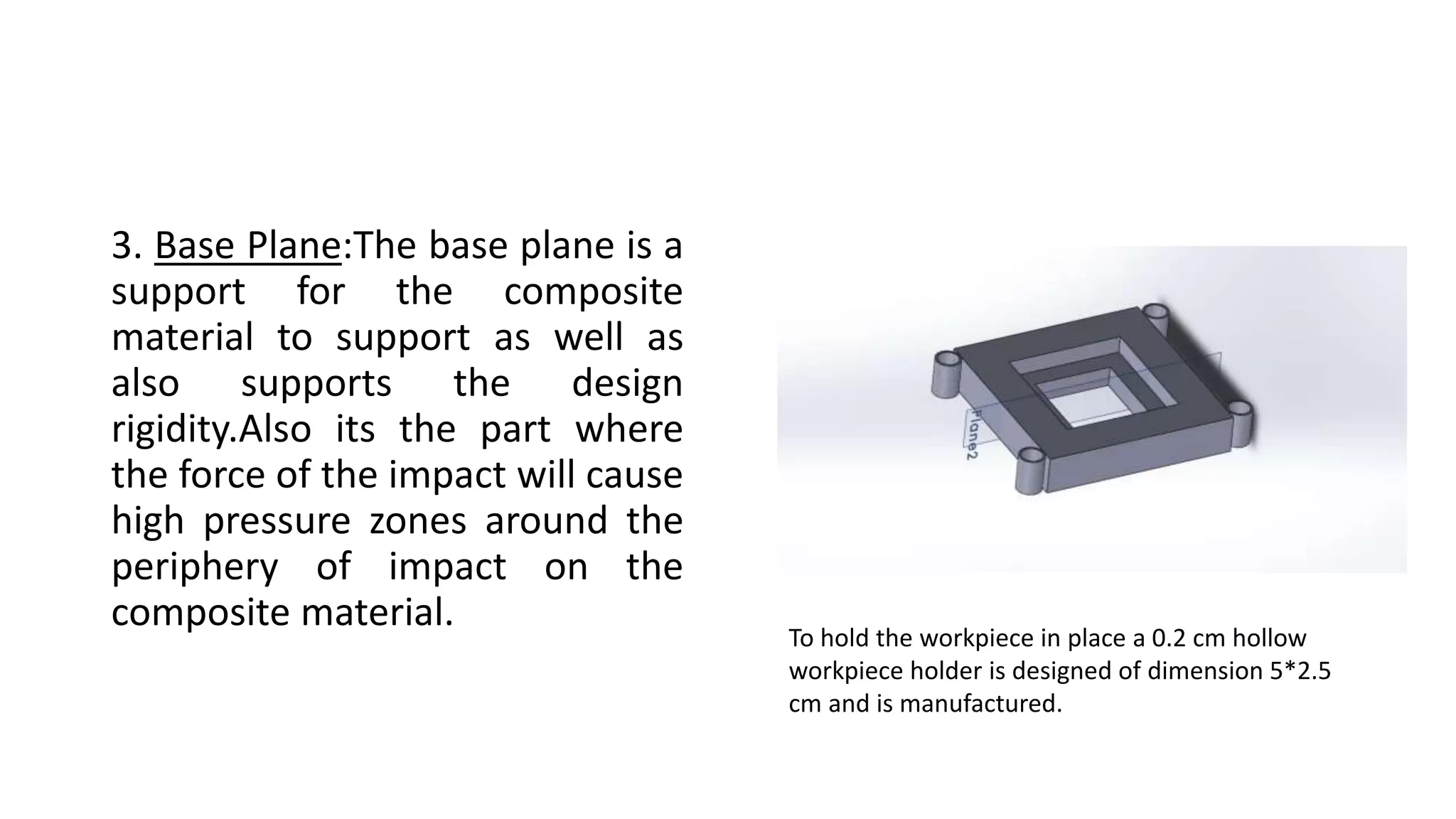 3. Base Plane:The base plane is a
support for the composite
material to support as well as
also supports the design
rigidity.Also its the part where
the force of the impact will cause
high pressure zones around the
periphery of impact on the
composite material.
To hold the workpiece in place a 0.2 cm hollow
workpiece holder is designed of dimension 5*2.5
cm and is manufactured.
 