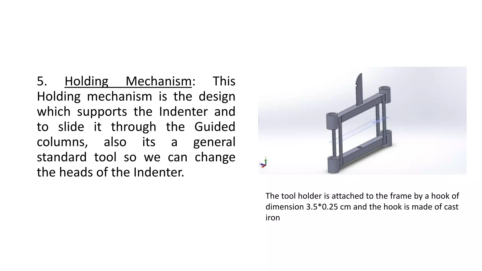 5. Holding Mechanism: This
Holding mechanism is the design
which supports the Indenter and
to slide it through the Guided
columns, also its a general
standard tool so we can change
the heads of the Indenter.
The tool holder is attached to the frame by a hook of
dimension 3.5*0.25 cm and the hook is made of cast
iron
 