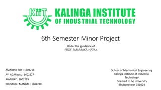 6th Semester Minor Project
AMARTYA ROY : 1602218
AVI AGARWAL : 1602227
AYAN RAY : 1602229
KOUSTUBH MANDAL : 1602238
Under the guidance of
PROF. SMARNIKA NAYAK
School of Mechanical Engineering
Kalinga Institute of Industrial
Technology
Deemed to be University
Bhubaneswar 751024
 