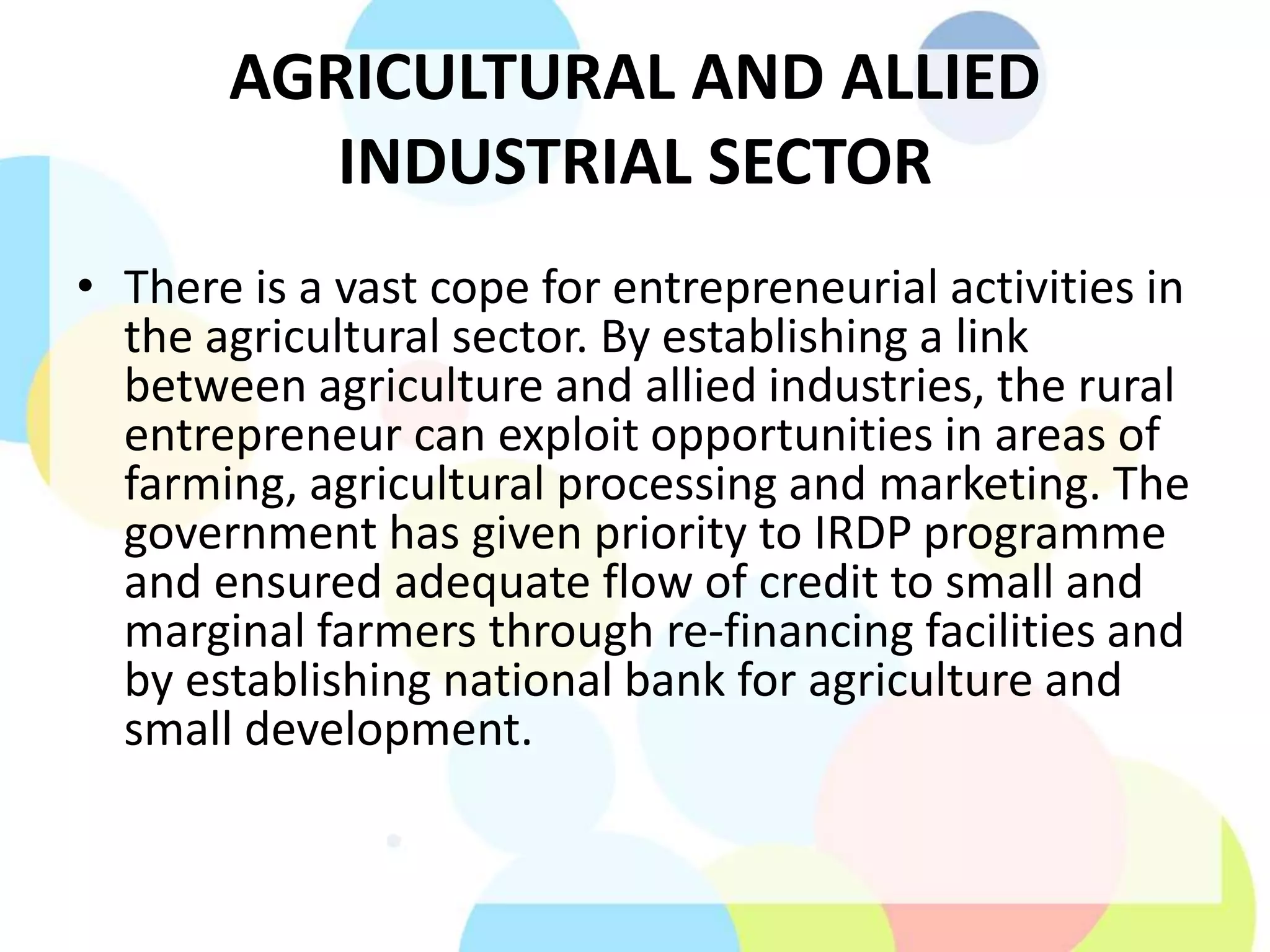 AGRICULTURAL AND ALLIED
INDUSTRIAL SECTOR
• There is a vast cope for entrepreneurial activities in
the agricultural sector. By establishing a link
between agriculture and allied industries, the rural
entrepreneur can exploit opportunities in areas of
farming, agricultural processing and marketing. The
government has given priority to IRDP programme
and ensured adequate flow of credit to small and
marginal farmers through re-financing facilities and
by establishing national bank for agriculture and
small development.
 