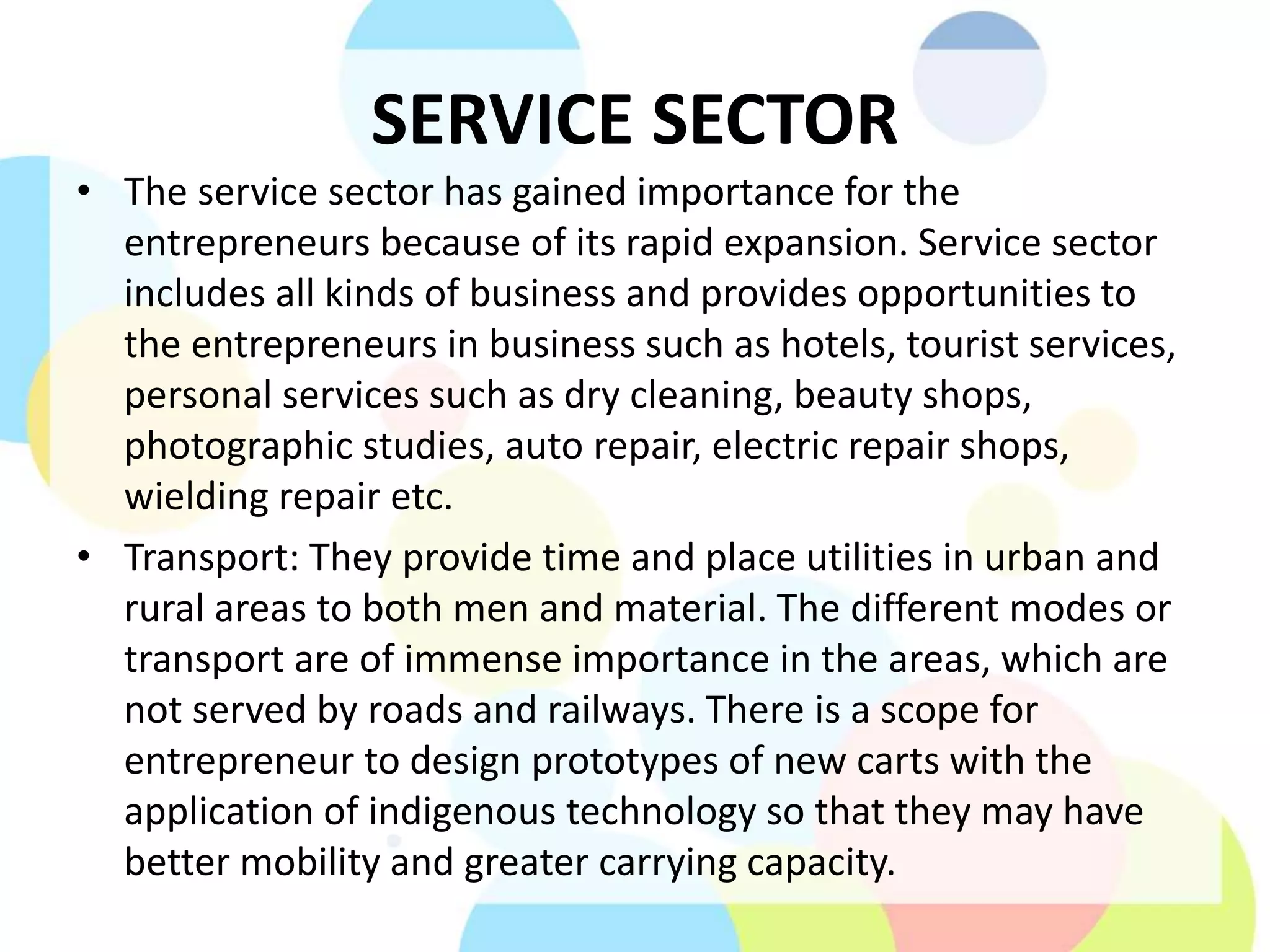 SERVICE SECTOR
• The service sector has gained importance for the
entrepreneurs because of its rapid expansion. Service sector
includes all kinds of business and provides opportunities to
the entrepreneurs in business such as hotels, tourist services,
personal services such as dry cleaning, beauty shops,
photographic studies, auto repair, electric repair shops,
wielding repair etc.
• Transport: They provide time and place utilities in urban and
rural areas to both men and material. The different modes or
transport are of immense importance in the areas, which are
not served by roads and railways. There is a scope for
entrepreneur to design prototypes of new carts with the
application of indigenous technology so that they may have
better mobility and greater carrying capacity.
 
