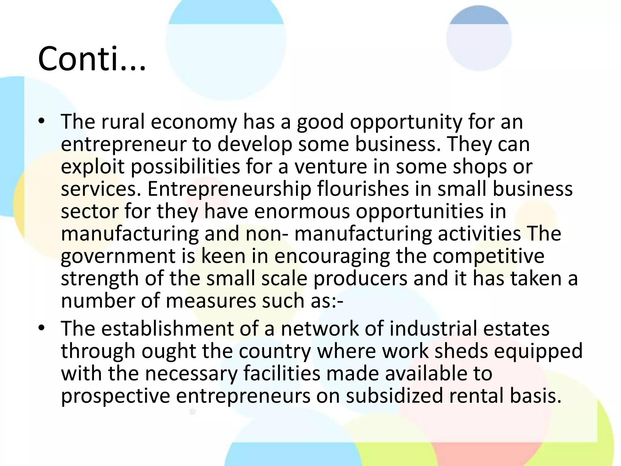Conti...
• The rural economy has a good opportunity for an
entrepreneur to develop some business. They can
exploit possibilities for a venture in some shops or
services. Entrepreneurship flourishes in small business
sector for they have enormous opportunities in
manufacturing and non- manufacturing activities The
government is keen in encouraging the competitive
strength of the small scale producers and it has taken a
number of measures such as:-
• The establishment of a network of industrial estates
through ought the country where work sheds equipped
with the necessary facilities made available to
prospective entrepreneurs on subsidized rental basis.
 
