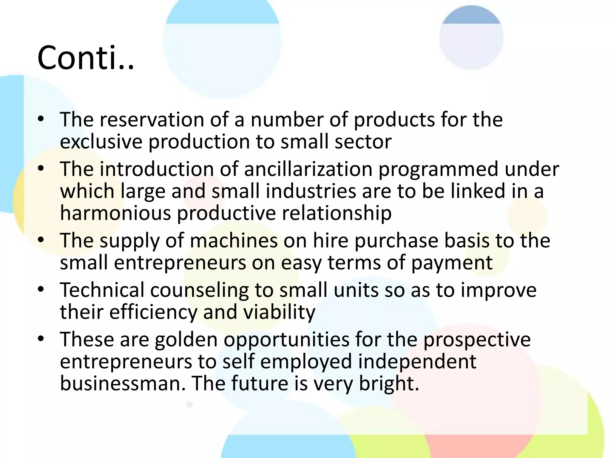 Conti..
• The reservation of a number of products for the
exclusive production to small sector
• The introduction of ancillarization programmed under
which large and small industries are to be linked in a
harmonious productive relationship
• The supply of machines on hire purchase basis to the
small entrepreneurs on easy terms of payment
• Technical counseling to small units so as to improve
their efficiency and viability
• These are golden opportunities for the prospective
entrepreneurs to self employed independent
businessman. The future is very bright.
 