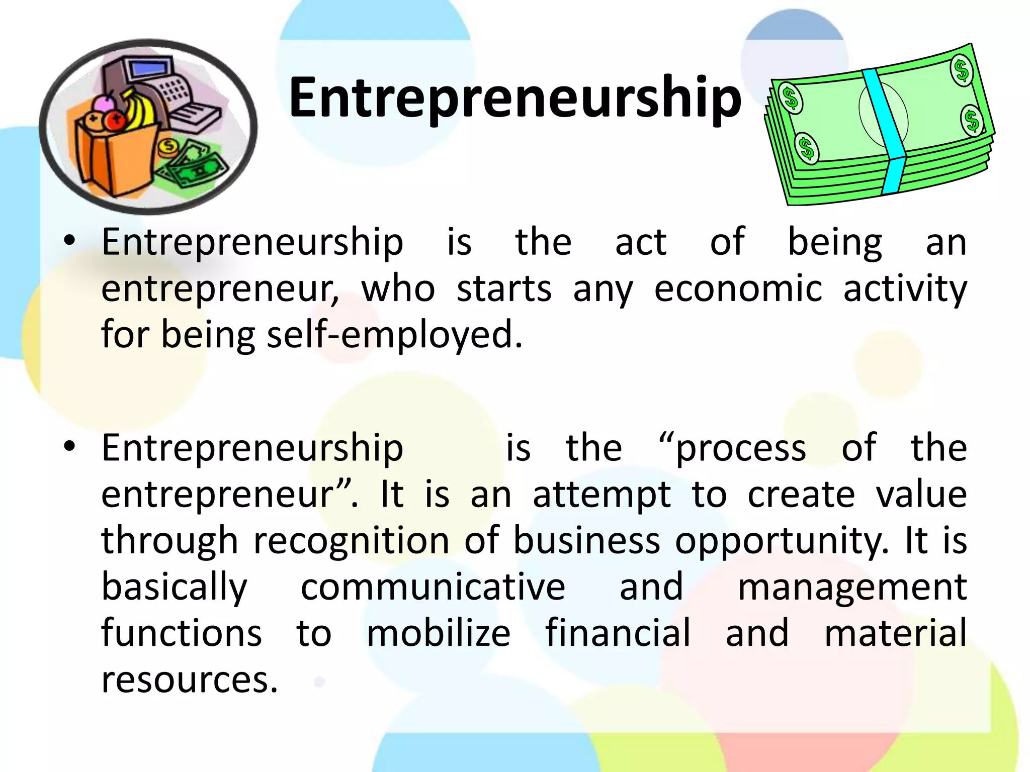 Entrepreneurship
• Entrepreneurship is the act of being an
entrepreneur, who starts any economic activity
for being self-employed.
• Entrepreneurship is the “process of the
entrepreneur”. It is an attempt to create value
through recognition of business opportunity. It is
basically communicative and management
functions to mobilize financial and material
resources.
 