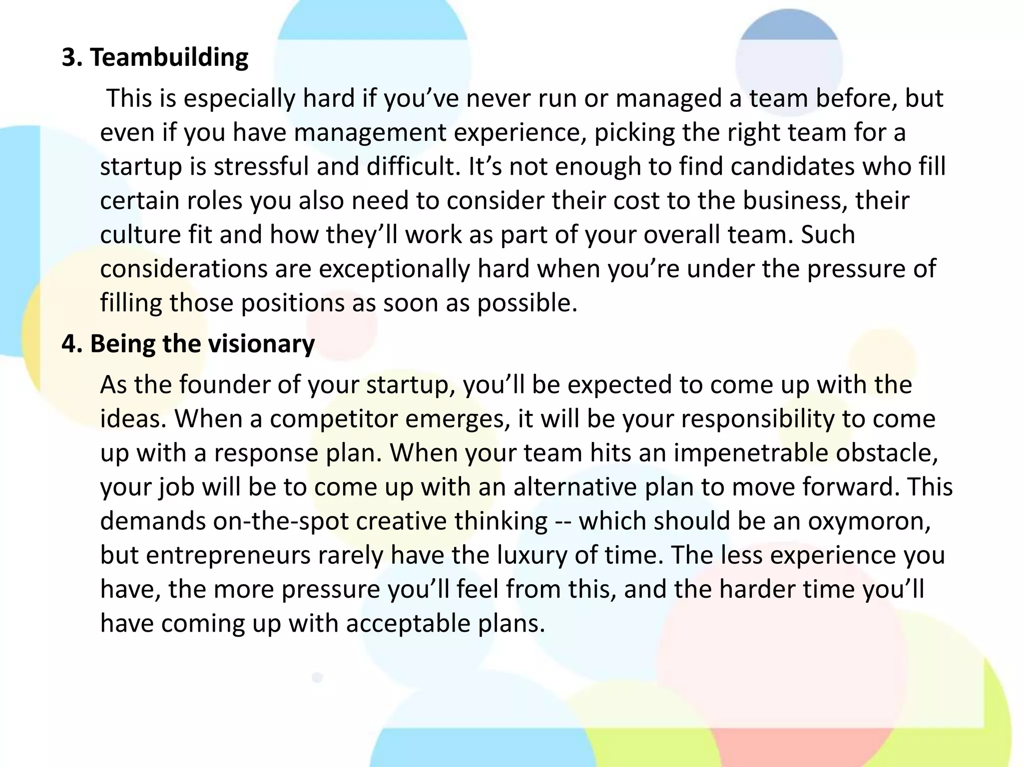 3. Teambuilding
This is especially hard if you’ve never run or managed a team before, but
even if you have management experience, picking the right team for a
startup is stressful and difficult. It’s not enough to find candidates who fill
certain roles you also need to consider their cost to the business, their
culture fit and how they’ll work as part of your overall team. Such
considerations are exceptionally hard when you’re under the pressure of
filling those positions as soon as possible.
4. Being the visionary
As the founder of your startup, you’ll be expected to come up with the
ideas. When a competitor emerges, it will be your responsibility to come
up with a response plan. When your team hits an impenetrable obstacle,
your job will be to come up with an alternative plan to move forward. This
demands on-the-spot creative thinking -- which should be an oxymoron,
but entrepreneurs rarely have the luxury of time. The less experience you
have, the more pressure you’ll feel from this, and the harder time you’ll
have coming up with acceptable plans.
 