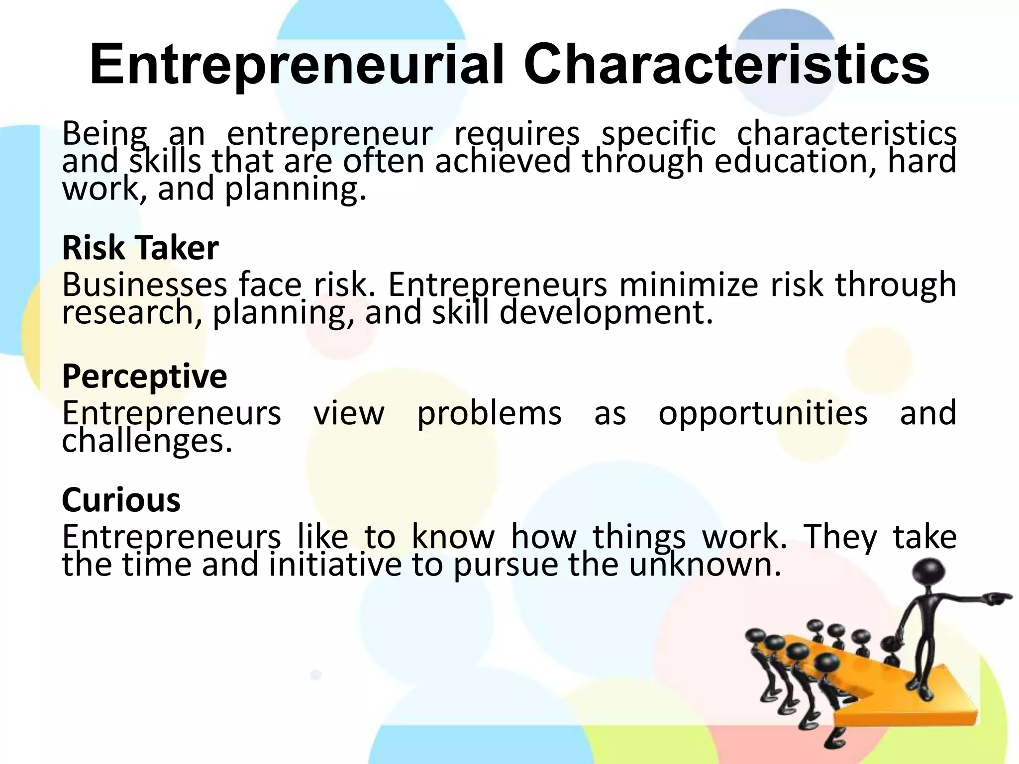 Entrepreneurial Characteristics
Being an entrepreneur requires specific characteristics
and skills that are often achieved through education, hard
work, and planning.
Risk Taker
Businesses face risk. Entrepreneurs minimize risk through
research, planning, and skill development.
Perceptive
Entrepreneurs view problems as opportunities and
challenges.
Curious
Entrepreneurs like to know how things work. They take
the time and initiative to pursue the unknown.
 