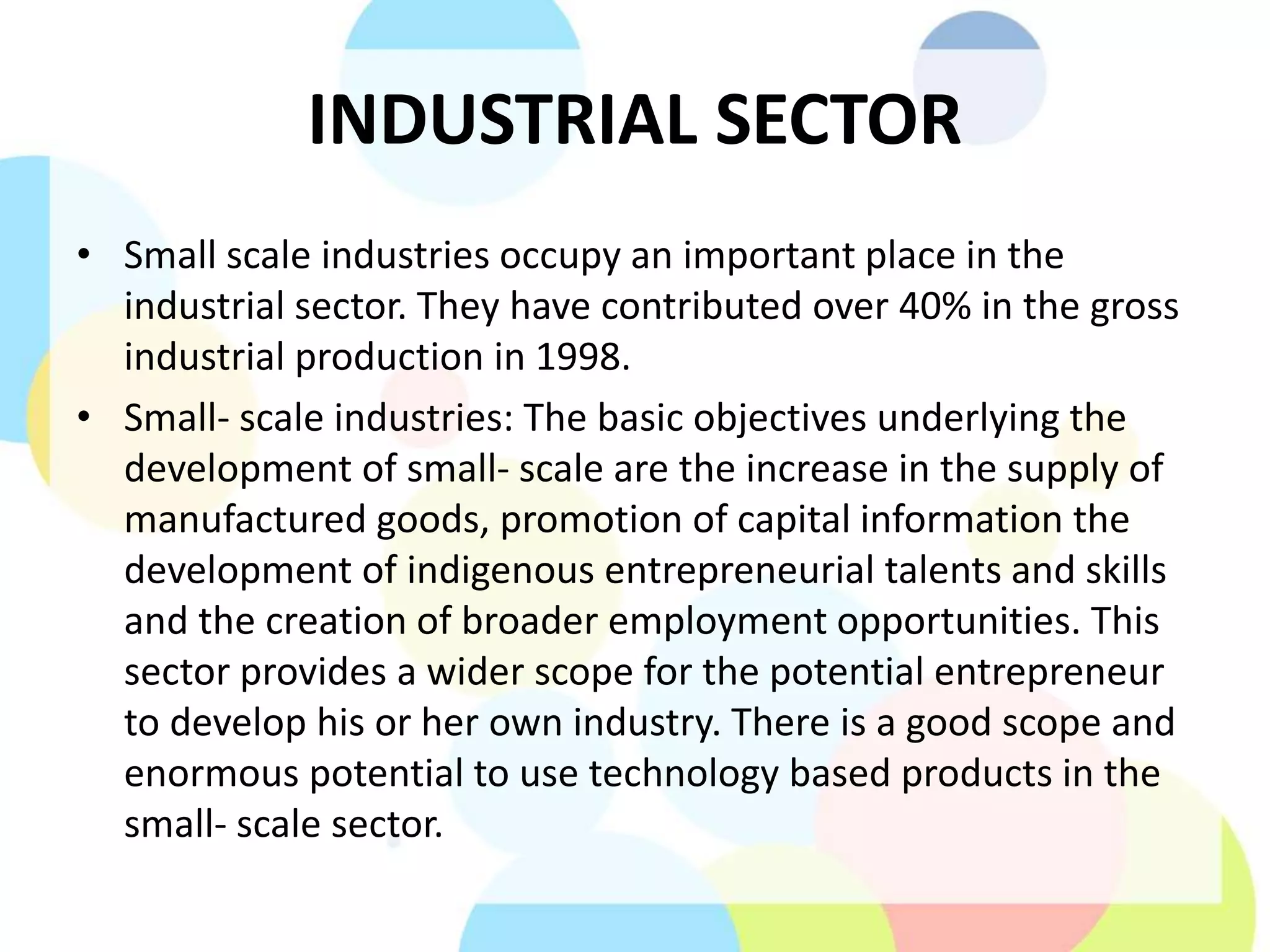 INDUSTRIAL SECTOR
• Small scale industries occupy an important place in the
industrial sector. They have contributed over 40% in the gross
industrial production in 1998.
• Small- scale industries: The basic objectives underlying the
development of small- scale are the increase in the supply of
manufactured goods, promotion of capital information the
development of indigenous entrepreneurial talents and skills
and the creation of broader employment opportunities. This
sector provides a wider scope for the potential entrepreneur
to develop his or her own industry. There is a good scope and
enormous potential to use technology based products in the
small- scale sector.
 