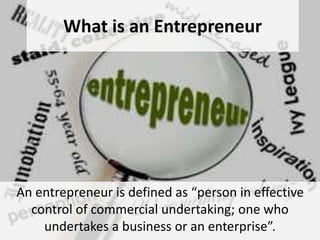 What is an Entrepreneur
An entrepreneur is defined as “person in effective
control of commercial undertaking; one who
undertakes a business or an enterprise”.
 