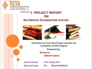 A PROJECT REPORT
ON
AUTOMATED EXAMINATION SYSTEM
Presented by:
Mr.Gaurav.
SRN:R17CA610
Internal Guide : Prof. Deepa B G
External Guide : Mr . Binod Adhikari
Submitted as Final Year Project towards the
completion of MCA degree
 