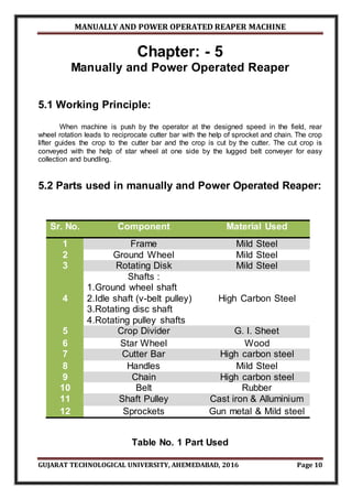 MANUALLY AND POWER OPERATED REAPER MACHINE
GUJARAT TECHNOLOGICAL UNIVERSITY, AHEMEDABAD, 2016 Page 10
Chapter: - 5
Manually and Power Operated Reaper
5.1 Working Principle:
When machine is push by the operator at the designed speed in the field, rear
wheel rotation leads to reciprocate cutter bar with the help of sprocket and chain. The crop
lifter guides the crop to the cutter bar and the crop is cut by the cutter. The cut crop is
conveyed with the help of star wheel at one side by the lugged belt conveyer for easy
collection and bundling.
5.2 Parts used in manually and Power Operated Reaper:
Sr. No. Component Material Used
1 Frame Mild Steel
2 Ground Wheel Mild Steel
3 Rotating Disk Mild Steel
4
Shafts :
1.Ground wheel shaft
2.Idle shaft (v-belt pulley)
3.Rotating disc shaft
4.Rotating pulley shafts
High Carbon Steel
5 Crop Divider G. I. Sheet
6 Star Wheel Wood
7 Cutter Bar High carbon steel
8 Handles Mild Steel
9 Chain High carbon steel
10 Belt Rubber
11 Shaft Pulley Cast iron & Alluminium
12 Sprockets Gun metal & Mild steel
Table No. 1 Part Used
 