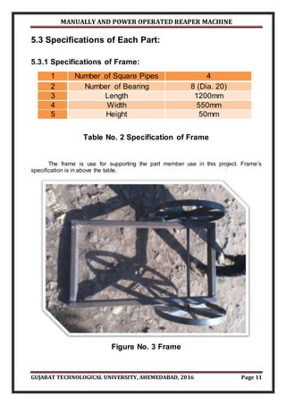 MANUALLY AND POWER OPERATED REAPER MACHINE
GUJARAT TECHNOLOGICAL UNIVERSITY, AHEMEDABAD, 2016 Page 11
5.3 Specifications of Each Part:
5.3.1 Specifications of Frame:
1 Number of Square Pipes 4
2 Number of Bearing 8 (Dia. 20)
3 Length 1200mm
4 Width 550mm
5 Height 50mm
Table No. 2 Specification of Frame
The frame is use for supporting the part member use in this project. Frame’s
specification is in above the table.
Figure No. 3 Frame
 