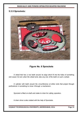 MANUALLY AND POWER OPERATED REAPER MACHINE
GUJARAT TECHNOLOGICAL UNIVERSITY, AHEMEDABAD, 2016 Page 14
5.3.5 Sprockets:
Figure No. 6 Sprockets
A wheel that has a row teeth around its edge which fit into the holes of something
and cause it to turn when the wheel turns also any one of the teeth on such a wheel.
A cylinder with teeth around the circumference at either ends that project through
perforations in something to move it through a mechanism.
Sprocket is fitted on shaft and rotate to chain for cutting operation.
A chain drive is also rotated with the help of Sprockets.
 