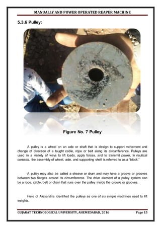 MANUALLY AND POWER OPERATED REAPER MACHINE
GUJARAT TECHNOLOGICAL UNIVERSITY, AHEMEDABAD, 2016 Page 15
5.3.6 Pulley:
Figure No. 7 Pulley
A pulley is a wheel on an axle or shaft that is design to support movement and
change of direction of a taught cable, rope or belt along its circumference. Pulleys are
used in a variety of ways to lift loads, apply forces, and to transmit power. In nautical
contexts, the assembly of wheel, axle, and supporting shell is referred to as a “block.”
A pulley may also be called a sheave or drum and may have a groove or grooves
between two flanges around its circumference. The drive element of a pulley system can
be a rope, cable, belt or chain that runs over the pulley inside the groove or grooves.
Hero of Alexandria identified the pulleys as one of six simple machines used to lift
weights.
 