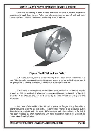 MANUALLY AND POWER OPERATED REAPER MACHINE
GUJARAT TECHNOLOGICAL UNIVERSITY, AHEMEDABAD, 2016 Page 16
Pulleys are assembling to form a block and tackle in order to provide mechanical
advantage to apply large forces. Pulleys are also assembled as part of belt and chain
drives in order to transmit power from one rotating shaft to another.
Figure No. 8 Flat belt on Pulley
A belt and pulley system is characterized by two or more pulleys in common to a
belt. This allows for mechanical power, torque and speed to be transmitted across axle. If
the pulleys are of differing diameters, a mechanical advantage is realized.
A belt drive is analogous to that of a chain drive, however a belt sheave may be
smooth so that the mechanical advantage is approximately given by the ratio of the pitch
diameter of the sheaves only, not fixed exactly by the ratio of teeth as with gears and
sprockets.
In the case of drum-style pulley, without a groove or flanges, the pulley often is
slightly convex to keep the flat belt centre. It is sometimes referred to as a crowned pulley.
Agriculture tractors built up to the early 1950s generally had a belt pulley for a flat belt. It
has been replaced by other mechanisms with more flexibility in methods of use such as
power take-off and hydraulics.
 