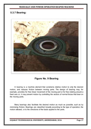 MANUALLY AND POWER OPERATED REAPER MACHINE
GUJARAT TECHNOLOGICAL UNIVERSITY, AHEMEDABAD, 2016 Page 17
5.3.7 Bearing:
Figure No. 9 Bearing
A bearing is a machine element that constrains relative motion to only the desired
motion, and reduces friction between moving parts. The design of bearing may, for
example, provides for free linear movement of the moving part or for free rotating around a
fixed axis or, it may prevent motion by controlling the vectors of normal forces that bear on
the moving parts.
Many bearings also facilitate the desired motion as much as possible, such as by
minimizing friction. Bearings are classified broadly according to the type of operation, the
motion allowed, or to the directions of the loads applied to the parts.
 