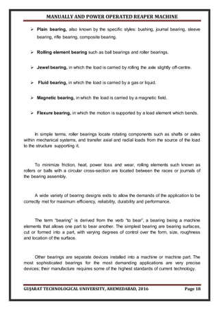MANUALLY AND POWER OPERATED REAPER MACHINE
GUJARAT TECHNOLOGICAL UNIVERSITY, AHEMEDABAD, 2016 Page 18
 Plain bearing, also known by the specific styles: bushing, journal bearing, sleeve
bearing, rifle bearing, composite bearing.
 Rolling element bearing such as ball bearings and roller bearings.
 Jewel bearing, in which the load is carried by rolling the axle slightly off-centre.
 Fluid bearing, in which the load is carried by a gas or liquid.
 Magnetic bearing, in which the load is carried by a magnetic field.
 Flexure bearing, in which the motion is supported by a load element which bends.
In simple terms, roller bearings locate rotating components such as shafts or axles
within mechanical systems, and transfer axial and radial loads from the source of the load
to the structure supporting it.
To minimize friction, heat, power loss and wear, rolling elements such known as
rollers or balls with a circular cross-section are located between the races or journals of
the bearing assembly.
A wide variety of bearing designs exits to allow the demands of the application to be
correctly met for maximum efficiency, reliability, durability and performance.
The term “bearing” is derived from the verb “to bear”, a bearing being a machine
elements that allows one part to bear another. The simplest bearing are bearing surfaces,
cut or formed into a part, with varying degrees of control over the form, size, roughness
and location of the surface.
Other bearings are separate devices installed into a machine or machine part. The
most sophisticated bearings for the most demanding applications are very precise
devices; their manufacture requires some of the highest standards of current technology.
 