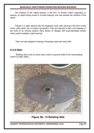 MANUALLY AND POWER OPERATED REAPER MACHINE
GUJARAT TECHNOLOGICAL UNIVERSITY, AHEMEDABAD, 2016 Page 20
The invention of the rolling bearing, in the form of wooden rollers supporting, or
bearing, an object being moved is of great antiquity, and may predate the invention of the
wheel.
Though it is often claimed that the Egyptians used roller bearing in the form of tree
trunks under sleds, this is modern speculation. They are depicted in their own drawings in
the tomb of as moving massive stone blocks on sledges with liquid-lubricated runners
which would constitute a plain bearing.
There are also Egyptian drawings of bearings used with hand drills.
5.3.8 Disk:
Rotating disk is use to covert rotary motion of ground wheel to the reciprocating
motion of cutter blade.
Figure No. 12 Rotating Disk
 