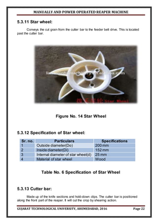 MANUALLY AND POWER OPERATED REAPER MACHINE
GUJARAT TECHNOLOGICAL UNIVERSITY, AHEMEDABAD, 2016 Page 22
5.3.11 Star wheel:
Conveys the cut grain from the cutter bar to the feeder belt drive. This is located
past the cutter bar.
Figure No. 14 Star Wheel
5.3.12 Specification of Star wheel:
Sr. no. Particulars Specifications
1 Outside diameter(Do) 200 mm
2 Inside diameter(Di) 152 mm
3 Internal diameter of star wheel(d) 25 mm
4 Material of star wheel Wood
Table No. 6 Specification of Star Wheel
5.3.13 Cutter bar:
Made up of the knife sections and hold-down clips. The cutter bar is positioned
along the front part of the reaper. It will cut the crop by shearing action.
 