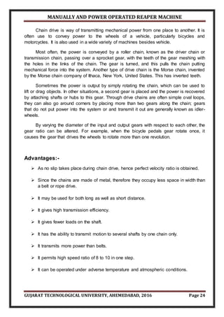MANUALLY AND POWER OPERATED REAPER MACHINE
GUJARAT TECHNOLOGICAL UNIVERSITY, AHEMEDABAD, 2016 Page 24
Chain drive is way of transmitting mechanical power from one place to another. It is
often use to convey power to the wheels of a vehicle, particularly bicycles and
motorcycles. It is also used in a wide variety of machines besides vehicle.
Most often, the power is conveyed by a roller chain, known as the driver chain or
transmission chain, passing over a sprocket gear, with the teeth of the gear meshing with
the holes in the links of the chain. The gear is turned, and this pulls the chain putting
mechanical force into the system. Another type of drive chain is the Morse chain, invented
by the Morse chain company of Ithaca, New York, United States. This has inverted teeth.
Sometimes the power is output by simply rotating the chain, which can be used to
lift or drag objects. In other situations, a second gear is placed and the power is recovered
by attaching shafts or hubs to this gear. Through drive chains are often simple oval loops,
they can also go around corners by placing more than two gears along the chain; gears
that do not put power into the system or and transmit it out are generally known as idler-
wheels.
By varying the diameter of the input and output gears with respect to each other, the
gear ratio can be altered. For example, when the bicycle pedals gear rotate once, it
causes the gear that drives the wheels to rotate more than one revolution.
Advantages:-
 As no slip takes place during chain drive, hence perfect velocity ratio is obtained.
 Since the chains are made of metal, therefore they occupy less space in width than
a belt or rope drive.
 It may be used for both long as well as short distance.
 It gives high transmission efficiency.
 It gives fewer loads on the shaft.
 It has the ability to transmit motion to several shafts by one chain only.
 It transmits more power than belts.
 It permits high speed ratio of 8 to 10 in one step.
 It can be operated under adverse temperature and atmospheric conditions.
 