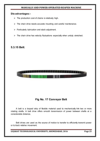 MANUALLY AND POWER OPERATED REAPER MACHINE
GUJARAT TECHNOLOGICAL UNIVERSITY, AHEMEDABAD, 2016 Page 25
Dis-advantages:-
 The production cost of chains is relatively high.
 The chain drive needs accurate mounting and careful maintenance.
 Particularly lubrication and slack adjustment.
 The chain drive has velocity fluctuations especially when unduly stretched.
5.3.15 Belt:
Fig No. 17 Conveyor Belt
A belt is a looped strip of flexible material used to mechanically link two or more
rotating shafts. A belt drive offers smooth transmission of power between shafts at a
considerable distance.
Belt drives are used as the source of motion to transfer to efficiently transmit power
or to track relative movement.
 