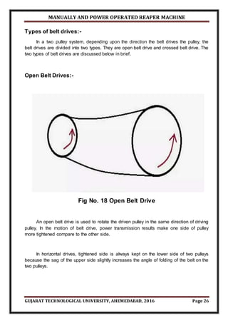 MANUALLY AND POWER OPERATED REAPER MACHINE
GUJARAT TECHNOLOGICAL UNIVERSITY, AHEMEDABAD, 2016 Page 26
Types of belt drives:-
In a two pulley system, depending upon the direction the belt drives the pulley, the
belt drives are divided into two types. They are open belt drive and crossed belt drive. The
two types of belt drives are discussed below in brief.
Open Belt Drives:-
Fig No. 18 Open Belt Drive
An open belt drive is used to rotate the driven pulley in the same direction of driving
pulley. In the motion of belt drive, power transmission results make one side of pulley
more tightened compare to the other side.
In horizontal drives, tightened side is always kept on the lower side of two pulleys
because the sag of the upper side slightly increases the angle of folding of the belt on the
two pulleys.
 