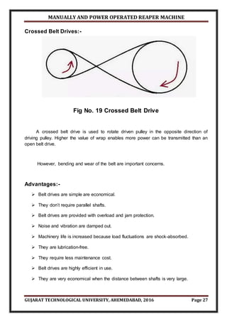 MANUALLY AND POWER OPERATED REAPER MACHINE
GUJARAT TECHNOLOGICAL UNIVERSITY, AHEMEDABAD, 2016 Page 27
Crossed Belt Drives:-
Fig No. 19 Crossed Belt Drive
A crossed belt drive is used to rotate driven pulley in the opposite direction of
driving pulley. Higher the value of wrap enables more power can be transmitted than an
open belt drive.
However, bending and wear of the belt are important concerns.
Advantages:-
 Belt drives are simple are economical.
 They don’t require parallel shafts.
 Belt drives are provided with overload and jam protection.
 Noise and vibration are damped out.
 Machinery life is increased because load fluctuations are shock-absorbed.
 They are lubrication-free.
 They require less maintenance cost.
 Belt drives are highly efficient in use.
 They are very economical when the distance between shafts is very large.
 