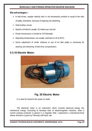MANUALLY AND POWER OPERATED REAPER MACHINE
GUJARAT TECHNOLOGICAL UNIVERSITY, AHEMEDABAD, 2016 Page 28
Dis-advantages:-
 In belt drives, angular velocity ratio is not necessarily constant or equal to the ratio
of pulley diameters, because of slipping and stretching.
 Heat buildup occurs.
 Speed is limited to usually 35 meters per second.
 Power transmission is limited to 370 kilowatts.
 Operating temperatures are usually restricted to 35 to 850C.
 Some adjustment of center distance or use of an idler pulley is necessary for
wearing and stretching of belt drive compensation.
5.3.16 Electric Motor:
Fig. 20 Electric Motor
It is used for transmit the power on shaft.
The electrical motor is an instrument, which converts electrical energy into
mechanical energy. According to faradays laws of electromagnetic induction, when a
current carrying conductor is placed in a magnetic field, I experience a mechanical force
whose direction is given by Fleming’s left hand rule.
 