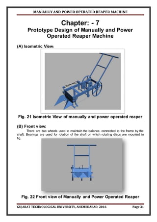 MANUALLY AND POWER OPERATED REAPER MACHINE
GUJARAT TECHNOLOGICAL UNIVERSITY, AHEMEDABAD, 2016 Page 31
Chapter: - 7
Prototype Design of Manually and Power
Operated Reaper Machine
(A) Isometric View:
Fig. 21 Isometric View of manually and power operated reaper
(B) Front view:
There are two wheels used to maintain the balance, connected to the frame by the
shaft. Bearings are used for rotation of the shaft on which rotating discs are mounted in
fig.
Fig. 22 Front view of Manually and Power Operated Reaper
 
