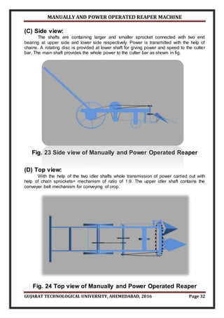 MANUALLY AND POWER OPERATED REAPER MACHINE
GUJARAT TECHNOLOGICAL UNIVERSITY, AHEMEDABAD, 2016 Page 32
(C) Side view:
The shafts are containing larger and smaller sprocket connected with two end
bearing at upper side and lower side respectively. Power is transmitted with the help of
chains. A rotating disc is provided at lower shaft for giving power and speed to the cutter
bar. The main shaft provides the whole power to the cutter bar as shown in fig.
Fig. 23 Side view of Manually and Power Operated Reaper
(D) Top view:
With the help of the two idler shafts whole transmission of power carried out with
help of chain sprockets= mechanism of ratio of 1:9. The upper idler shaft contains the
conveyer belt mechanism for conveying of crop.
Fig. 24 Top view of Manually and Power Operated Reaper
 
