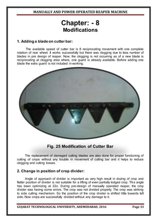 MANUALLY AND POWER OPERATED REAPER MACHINE
GUJARAT TECHNOLOGICAL UNIVERSITY, AHEMEDABAD, 2016 Page 33
Chapter: - 8
Modifications
1. Adding a blade on cutter bar:
The available speed of cutter bar is 8 reciprocating movement with one complete
rotation of rear wheel. It works successfully but there was clogging due to less number of
blades in pre design of reaper. Now, the clogging is not occurring as of a new blade is
reciprocating at clogging area where, one guard is already available. Before adding one
blade the extra guard is not included in working.
Fig. 25 Modification of Cutter Bar
The replacement of damaged cutting blades are also done for proper functioning of
cutting of crops without any trouble in movement of cutting bar and it helps to reduce
clogging and cutting losses.
2. Change in position of crop divider:
Angle of approach of divider is important as very high result in dozing of crop and
flatter position of divider is not suitable for a lifting of even partially lodged crop. This angle
has been optimizing at 22o. During pre-design of manually operated reaper, the crop
divider was having some errors. The crop was not divided properly. The crop was striking
to side cutting mechanism. So the position of the crop divider is shifted little towards left
side. Now crops are successfully divided without any damage to it.
 