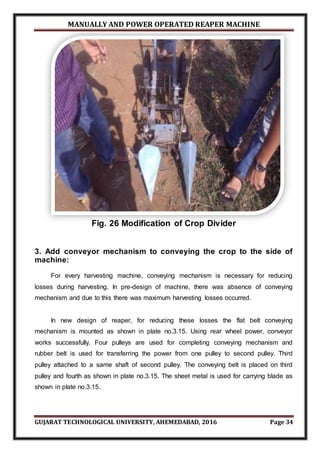 MANUALLY AND POWER OPERATED REAPER MACHINE
GUJARAT TECHNOLOGICAL UNIVERSITY, AHEMEDABAD, 2016 Page 34
Fig. 26 Modification of Crop Divider
3. Add conveyor mechanism to conveying the crop to the side of
machine:
For every harvesting machine, conveying mechanism is necessary for reducing
losses during harvesting. In pre-design of machine, there was absence of conveying
mechanism and due to this there was maximum harvesting losses occurred.
In new design of reaper, for reducing these losses the flat belt conveying
mechanism is mounted as shown in plate no.3.15. Using rear wheel power, conveyor
works successfully. Four pulleys are used for completing conveying mechanism and
rubber belt is used for transferring the power from one pulley to second pulley. Third
pulley attached to a same shaft of second pulley. The conveying belt is placed on third
pulley and fourth as shown in plate no.3.15. The sheet metal is used for carrying blade as
shown in plate no.3.15.
 