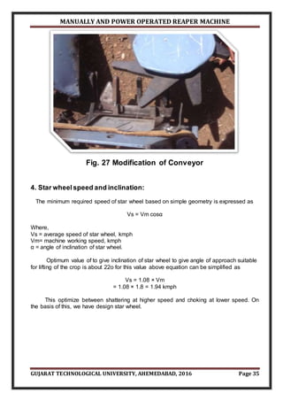 MANUALLY AND POWER OPERATED REAPER MACHINE
GUJARAT TECHNOLOGICAL UNIVERSITY, AHEMEDABAD, 2016 Page 35
Fig. 27 Modification of Conveyor
4. Star wheelspeed and inclination:
The minimum required speed of star wheel based on simple geometry is expressed as
Vs = Vm cosα
Where,
Vs = average speed of star wheel, kmph
Vm= machine working speed, kmph
α = angle of inclination of star wheel.
Optimum value of to give inclination of star wheel to give angle of approach suitable
for lifting of the crop is about 22o for this value above equation can be simplified as
Vs = 1.08 × Vm
= 1.08 × 1.8 = 1.94 kmph
This optimize between shattering at higher speed and choking at lower speed. On
the basis of this, we have design star wheel.
 