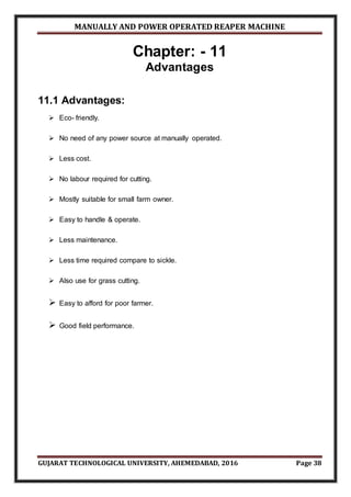 MANUALLY AND POWER OPERATED REAPER MACHINE
GUJARAT TECHNOLOGICAL UNIVERSITY, AHEMEDABAD, 2016 Page 38
Chapter: - 11
Advantages
11.1 Advantages:
 Eco- friendly.
 No need of any power source at manually operated.
 Less cost.
 No labour required for cutting.
 Mostly suitable for small farm owner.
 Easy to handle & operate.
 Less maintenance.
 Less time required compare to sickle.
 Also use for grass cutting.
 Easy to afford for poor farmer.
 Good field performance.
 