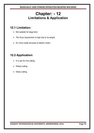 MANUALLY AND POWER OPERATED REAPER MACHINE
GUJARAT TECHNOLOGICAL UNIVERSITY, AHEMEDABAD, 2016 Page 39
Chapter: - 12
Limitations & Application
12.1 Limitation:
 Not suitable for large farm.
 The force requirement is high due to its weight.
 It’s more costly because of electric motor.
12.2 Application:
 It is use for rice cutting.
 Wheat cutting.
 Grass cutting.
 